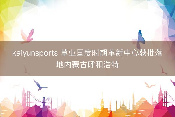 kaiyunsports 草业国度时期革新中心获批落地内蒙古呼和浩特