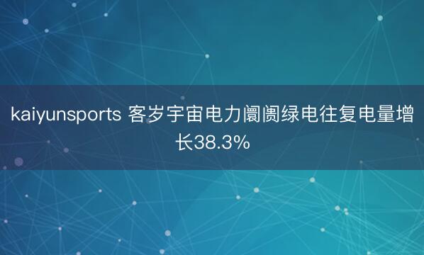 kaiyunsports 客岁宇宙电力阛阓绿电往复电量增长38.3%