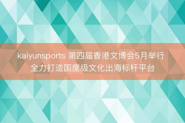 kaiyunsports 第四届香港文博会5月举行 全力打造国度级文化出海标杆平台