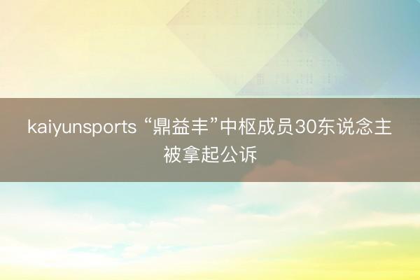 kaiyunsports “鼎益丰”中枢成员30东说念主被拿起公诉