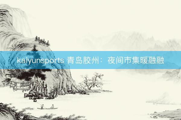 kaiyunsports 青岛胶州：夜间市集暖融融