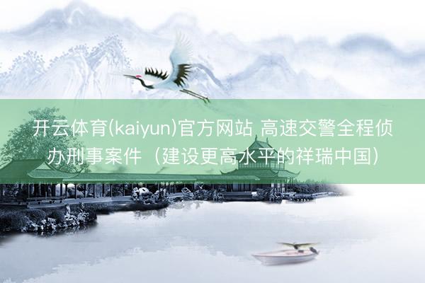 开云体育(kaiyun)官方网站 高速交警全程侦办刑事案件（建设更高水平的祥瑞中国）