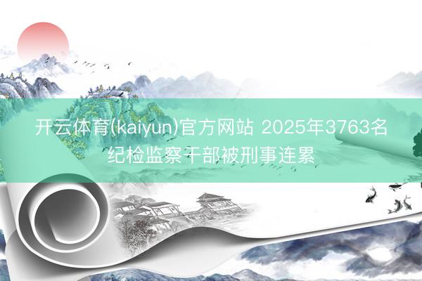开云体育(kaiyun)官方网站 2025年3763名纪检监察干部被刑事连累
