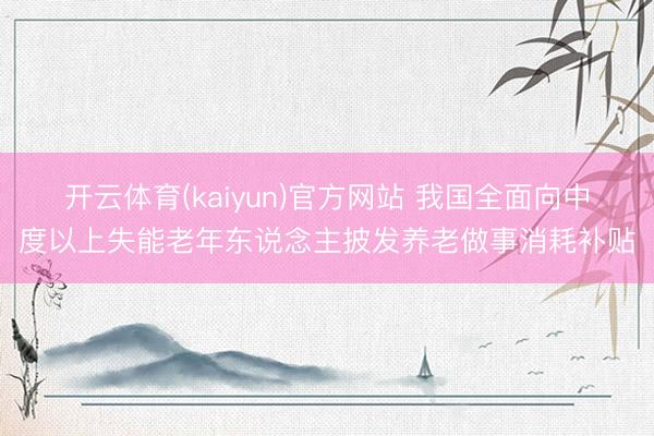 开云体育(kaiyun)官方网站 我国全面向中度以上失能老年东说念主披发养老做事消耗补贴