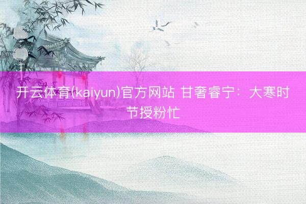 开云体育(kaiyun)官方网站 甘奢睿宁：大寒时节授粉忙