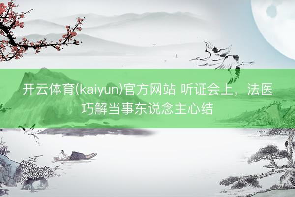 开云体育(kaiyun)官方网站 听证会上，法医巧解当事东说念主心结