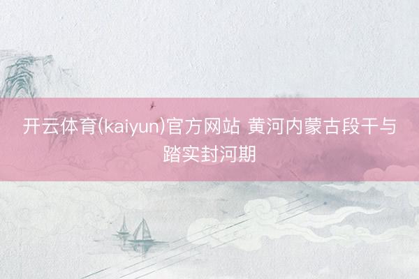 开云体育(kaiyun)官方网站 黄河内蒙古段干与踏实封河期