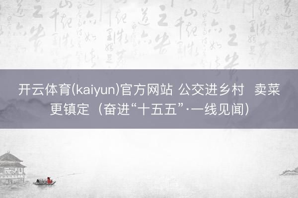 开云体育(kaiyun)官方网站 公交进乡村 卖菜更镇定(奋进“十五五”·一线见闻)