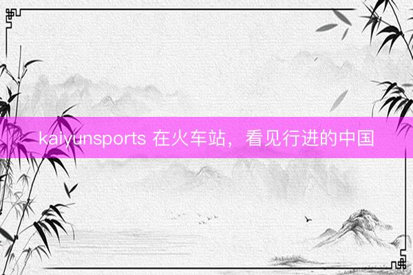 kaiyunsports 在火车站,看见行进的中国