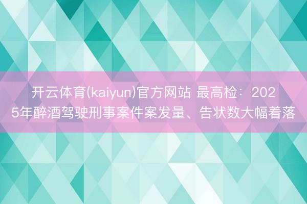 开云体育(kaiyun)官方网站 最高检：2025年醉酒驾驶刑事案件案发量、告状数大幅着落