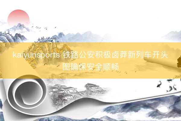 kaiyunsports 铁路公安积极卤莽新列车开头图确保安全顺畅