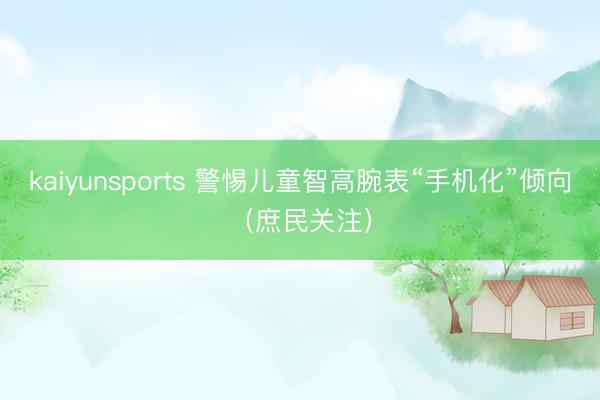 kaiyunsports 警惕儿童智高腕表“手机化”倾向（庶民关注）