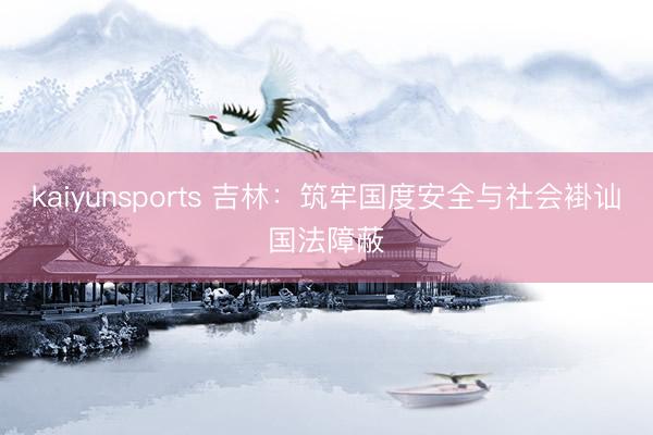 kaiyunsports 吉林：筑牢国度安全与社会褂讪国法障蔽