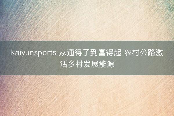 kaiyunsports 从通得了到富得起 农村公路激活乡村发展能源