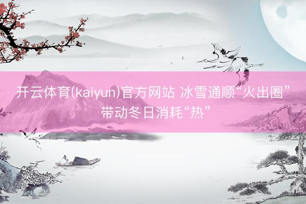 开云体育(kaiyun)官方网站 冰雪通顺“火出圈” 带动冬日消耗“热”