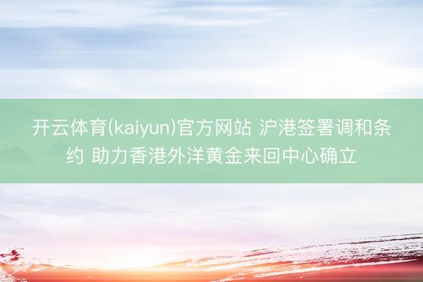 开云体育(kaiyun)官方网站 沪港签署调和条约 助力香港外洋黄金来回中心确立