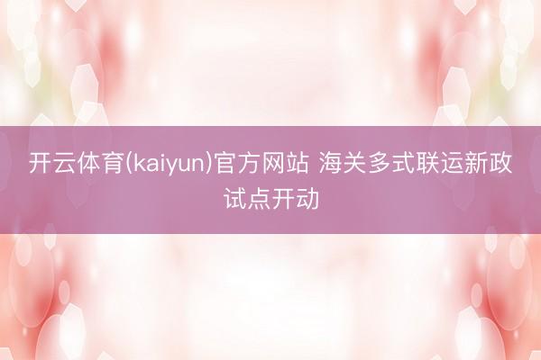 开云体育(kaiyun)官方网站 海关多式联运新政试点开动