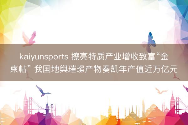 kaiyunsports 擦亮特质产业增收致富“金柬帖” 我国地舆璀璨产物奏凯年产值近万亿元