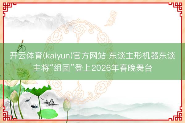 开云体育(kaiyun)官方网站 东谈主形机器东谈主将“组团”登上2026年春晚舞台