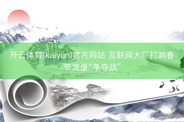 开云体育(kaiyun)官方网站 互联网大厂打响春节流量“争夺战”