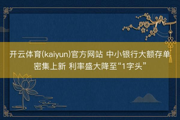 开云体育(kaiyun)官方网站 中小银行大额存单密集上新 利率盛大降至“1字头”