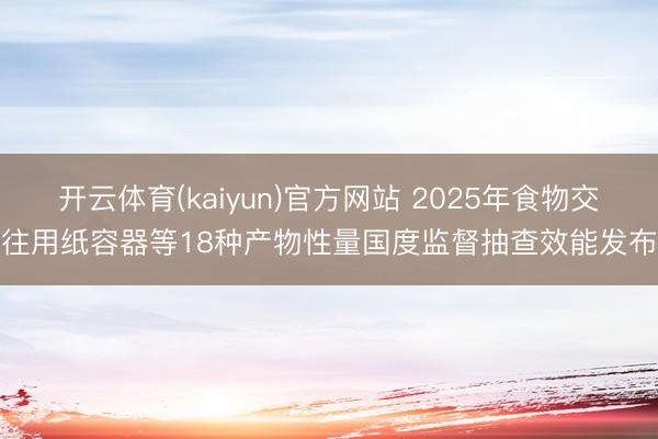 开云体育(kaiyun)官方网站 2025年食物交往用纸容器等18种产物性量国度监督抽查效能发布