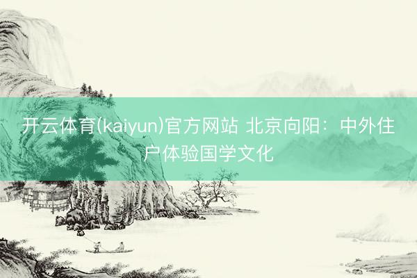 开云体育(kaiyun)官方网站 北京向阳：中外住户体验国学文化