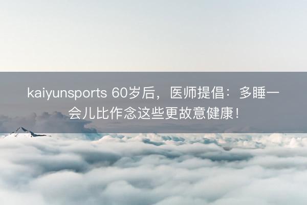 kaiyunsports 60岁后,医师提倡:多睡一会儿比作念这些更故意健康!