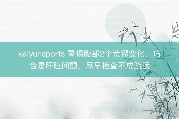 kaiyunsports 警惕腹部2个荒谬变化，巧合是肝脏问题，尽早检查不成疏远