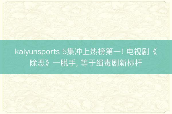 kaiyunsports 5集冲上热榜第一! 电视剧《除恶》一脱手, 等于缉毒剧新标杆