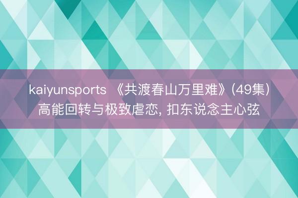 kaiyunsports 《共渡春山万里难》(49集)高能回转与极致虐恋， 扣东说念主心弦
