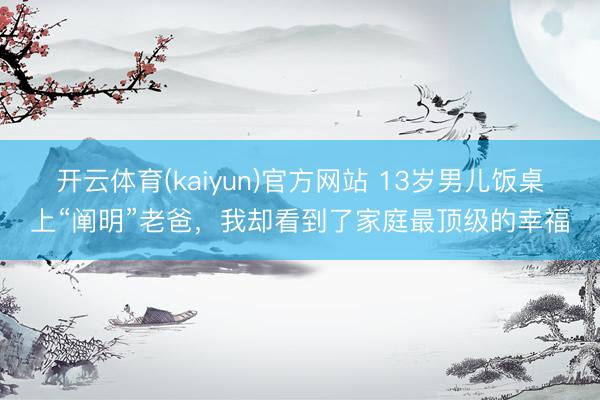 开云体育(kaiyun)官方网站 13岁男儿饭桌上“阐明”老爸，我却看到了家庭最顶级的幸福