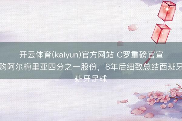 开云体育(kaiyun)官方网站 C罗重磅官宣!收购阿尔梅里亚四分之一股份,8年后细致总结西班牙足球