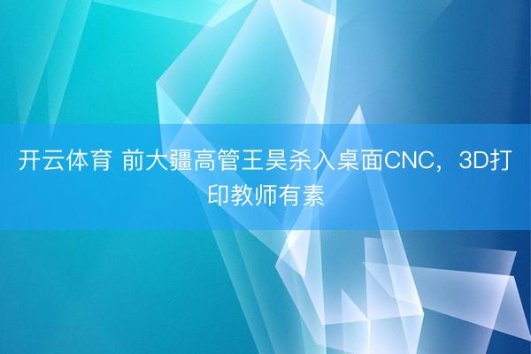 开云体育 前大疆高管王昊杀入桌面CNC，3D打印教师有素