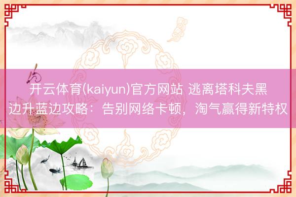 开云体育(kaiyun)官方网站 逃离塔科夫黑边升蓝边攻略:告别网络卡顿,淘气赢得新特权