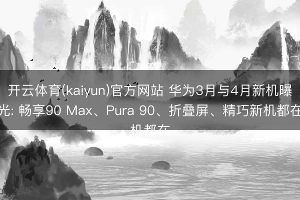 开云体育(kaiyun)官方网站 华为3月与4月新机曝光: 畅享90 Max、Pura 90、折叠屏、精巧新机都在