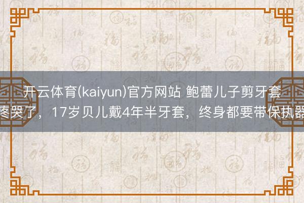 开云体育(kaiyun)官方网站 鲍蕾儿子剪牙套疼哭了，17岁贝儿戴4年半牙套，终身都要带保执器