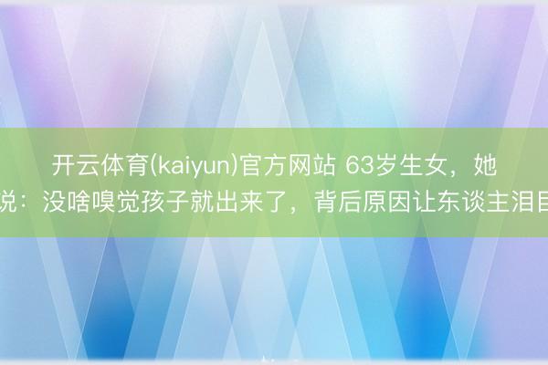 开云体育(kaiyun)官方网站 63岁生女，她说：没啥嗅觉孩子就出来了，背后原因让东谈主泪目