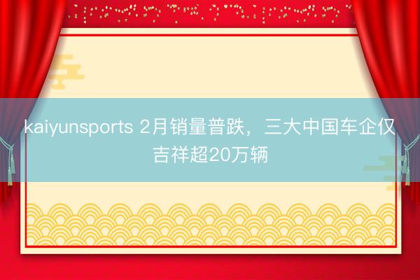 kaiyunsports 2月销量普跌,三大中国车企仅吉祥超20万辆