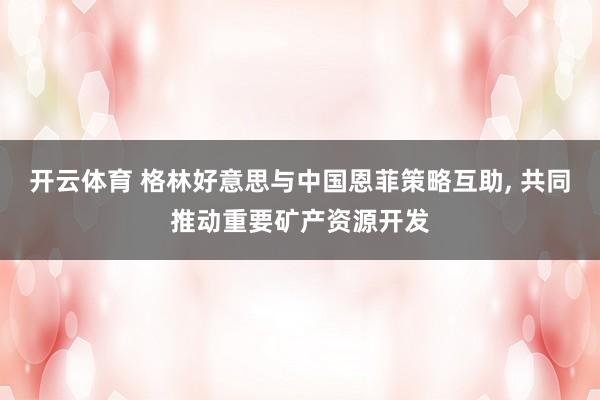 开云体育 格林好意思与中国恩菲策略互助， 共同推动重要矿产资源开发
