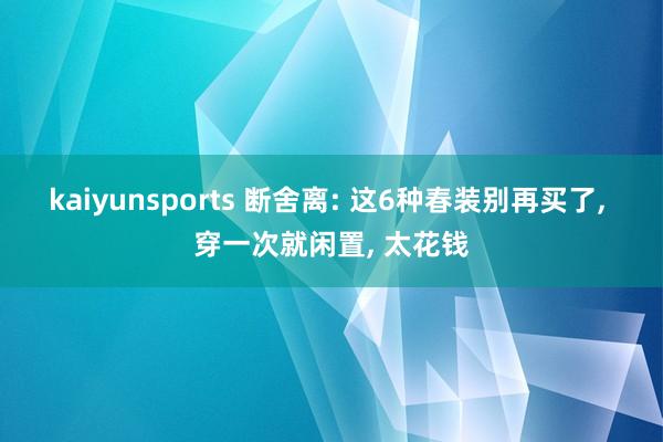 kaiyunsports 断舍离: 这6种春装别再买了, 穿一次就闲置, 太花钱
