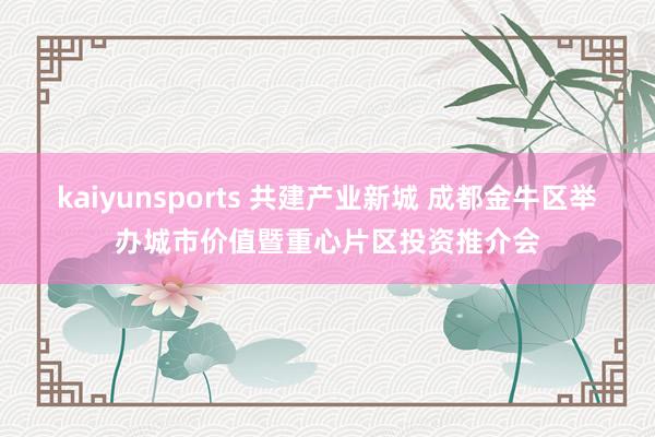 kaiyunsports 共建产业新城 成都金牛区举办城市价值暨重心片区投资推介会