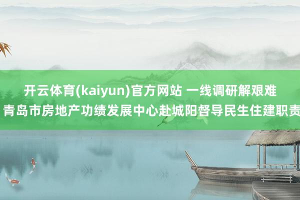 开云体育(kaiyun)官方网站 一线调研解艰难 青岛市房地产功绩发展中心赴城阳督导民生住建职责