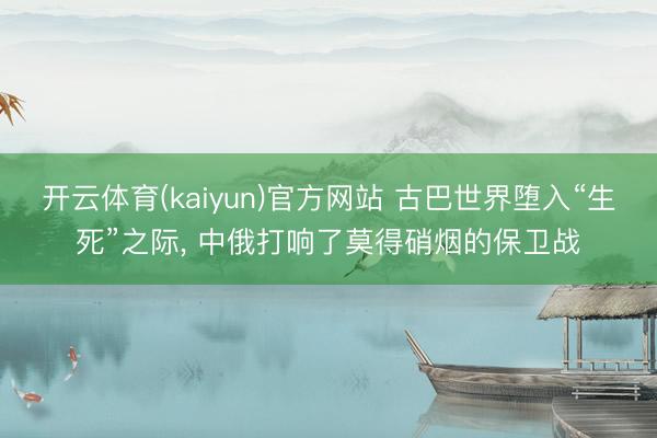 开云体育(kaiyun)官方网站 古巴世界堕入“生死”之际， 中俄打响了莫得硝烟的保卫战