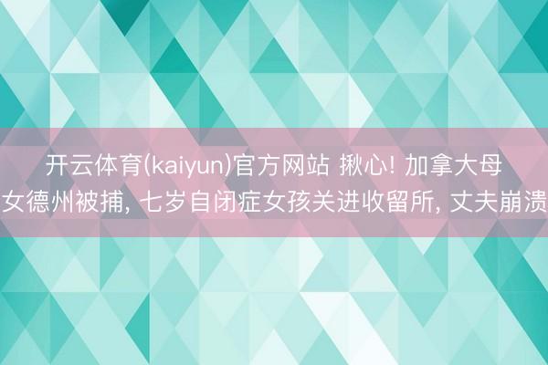 开云体育(kaiyun)官方网站 揪心! 加拿大母女德州被捕， 七岁自闭症女孩关进收留所， 丈夫崩溃