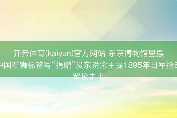 开云体育(kaiyun)官方网站 东京博物馆里摆着中国石狮标签写“捐赠”没东说念主提1895年日军抢走事