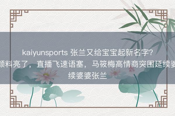 kaiyunsports 张兰又给宝宝起新名字？汪小菲颜料亮了，直播飞速语塞，马筱梅高情商突围延续婆婆张兰