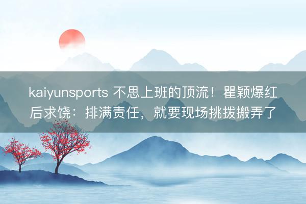 kaiyunsports 不思上班的顶流！瞿颖爆红后求饶：排满责任，就要现场挑拨搬弄了