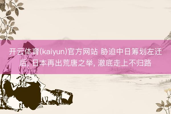 开云体育(kaiyun)官方网站 胁迫中日筹划左迁后， 日本再出荒唐之举， 澈底走上不归路