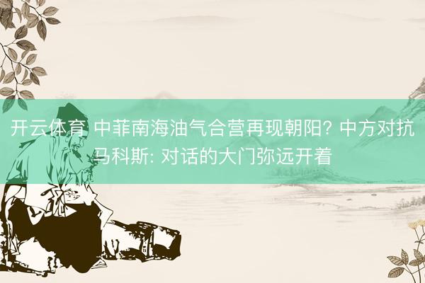 开云体育 中菲南海油气合营再现朝阳? 中方对抗马科斯: 对话的大门弥远开着